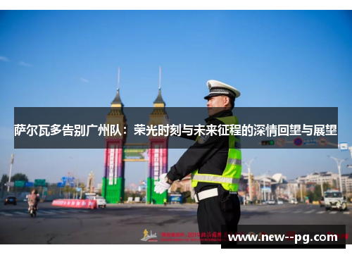 萨尔瓦多告别广州队：荣光时刻与未来征程的深情回望与展望