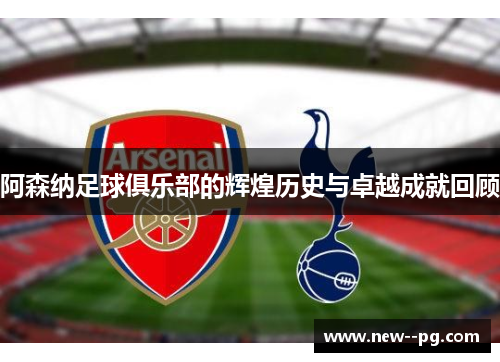 阿森纳足球俱乐部的辉煌历史与卓越成就回顾