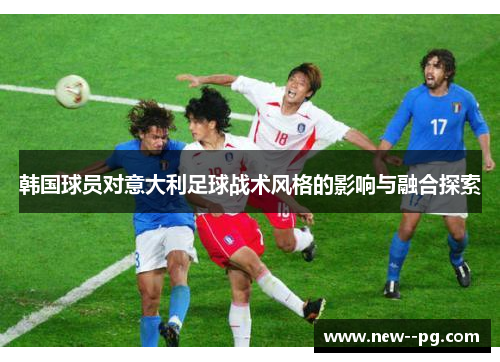 韩国球员对意大利足球战术风格的影响与融合探索