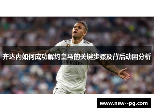齐达内如何成功解约皇马的关键步骤及背后动因分析