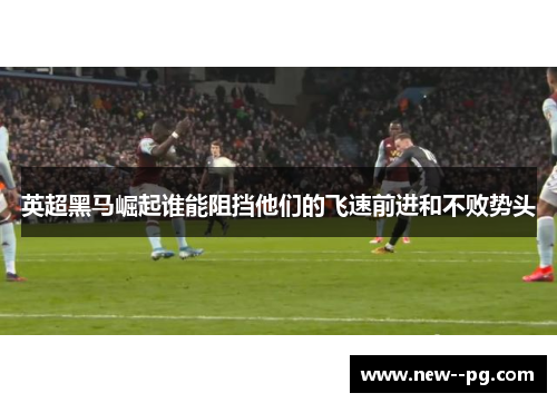 英超黑马崛起谁能阻挡他们的飞速前进和不败势头