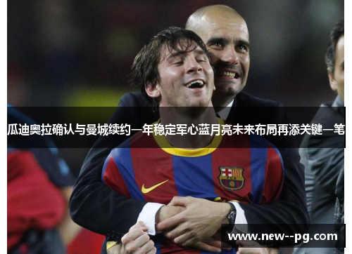 瓜迪奥拉确认与曼城续约一年稳定军心蓝月亮未来布局再添关键一笔