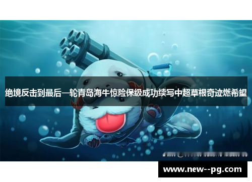 绝境反击到最后一轮青岛海牛惊险保级成功续写中超草根奇迹燃希望