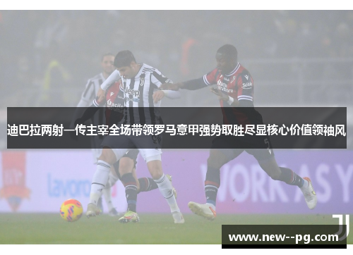 迪巴拉两射一传主宰全场带领罗马意甲强势取胜尽显核心价值领袖风 迪巴拉两射一传主宰全场带领罗马意甲强势取胜尽显核心价值领袖风