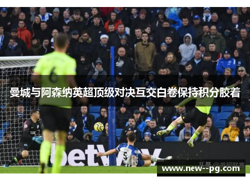 曼城与阿森纳英超顶级对决互交白卷保持积分胶着
