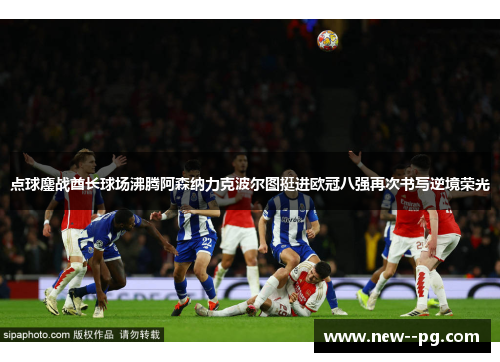 点球鏖战酋长球场沸腾阿森纳力克波尔图挺进欧冠八强再次书写逆境荣光