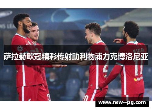 萨拉赫欧冠精彩传射助利物浦力克博洛尼亚