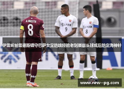 伊雷妮帕雷德斯镇守巴萨女足防线经验老到屡献头球成后防定海神针