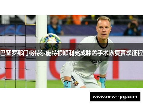 巴塞罗那门将特尔施特根顺利完成膝盖手术恢复赛季征程
