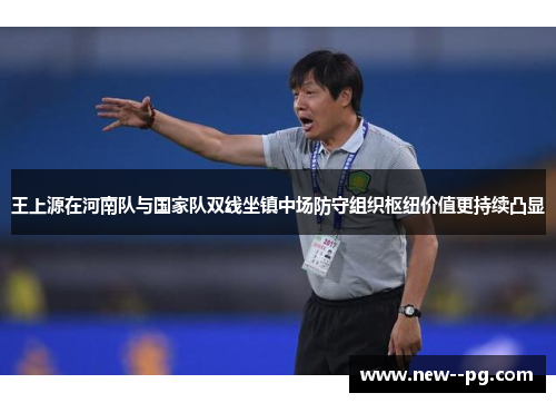 王上源在河南队与国家队双线坐镇中场防守组织枢纽价值更持续凸显