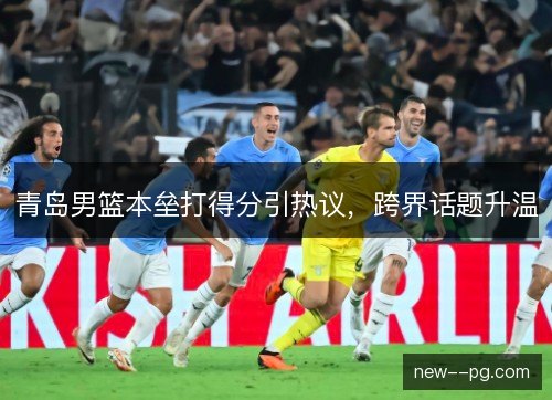 青岛男篮本垒打得分引热议，跨界话题升温